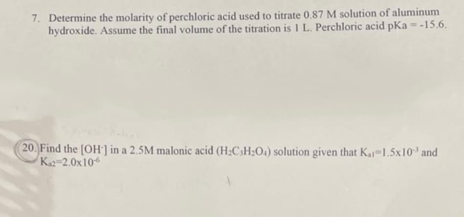7. Determine the molarity of perchloric acid used to titrate 0.87 M solution of aluminum
hydroxide. Assume the final volume of the titration is 1 L. Perchloric acid pKa = -15.6.
20. Find the [OH-] in a 2.5M malonic acid (H₂C3H₂O4) solution given that Kal=1.5x10³ and
Ka2=2.0x10-6