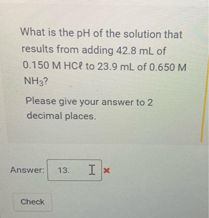 What is the pH of the solution that
results from adding 42.8 mL of
0.150 M HCl to 23.9 mL of 0.650 M
NH3?
Please give your answer to 2
decimal places.
Answer:
Check
13. Ix