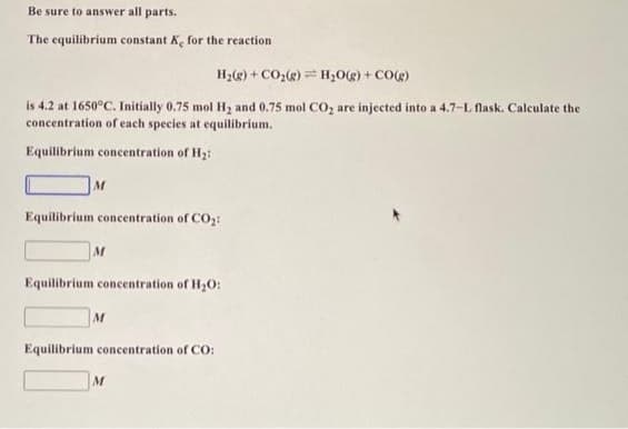 Be sure to answer all parts.
The equilibrium constant K, for the reaction
H₂(g) + CO₂(g) = H₂O(g) + CO(g)
is 4.2 at 1650°C. Initially 0.75 mol H₂ and 0.75 mol CO₂ are injected into a 4.7-L flask. Calculate the
concentration of each species at equilibrium.
Equilibrium concentration of H₂:
M
Equilibrium concentration of CO₂:
M
Equilibrium concentration of H₂O:
M
Equilibrium concentration of CO:
M