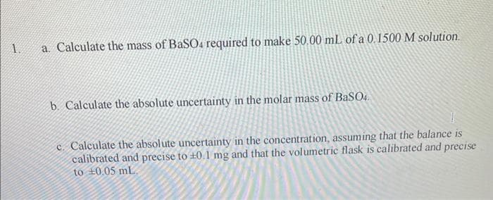 1.
a. Calculate the mass of BaSO4 required to make 50.00 mL of a 0.1500 M solution.
b. Calculate the absolute uncertainty in the molar mass of BaSO4.
c. Calculate the absolute uncertainty in the concentration, assuming that the balance is
calibrated and precise to ±0.1 mg and that the volumetric flask is calibrated and precise
to 0.05 mL.