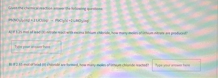 Given the chemical reaction answer the following questions:
Pb(NO3)2(aq) +2 LiCl(aq)
PbCl2(s) +2 LiNO3(aq)
A) If 3.25 mol of lead (II) nitrate react with excess lithium chloride, how many moles of lithium nitrate are produced?
Type your answer here
B) If 2.65 mol of lead (II) chloride are formed, how many moles of lithium chloride reacted?
Type your answer here