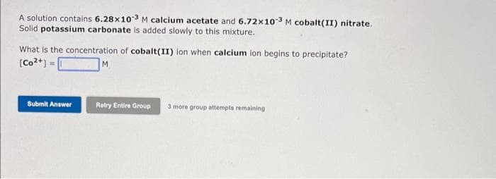 A solution contains 6.28x10-3 M calcium acetate and 6.72x10-3 M cobalt(II) nitrate.
Solid potassium carbonate is added slowly to this mixture.
What is the concentration of cobalt(II) ion when calcium ion begins to precipitate?
[Co2+] =
M
Submit Answer
Retry Entire Group 3 more group attempts remaining
