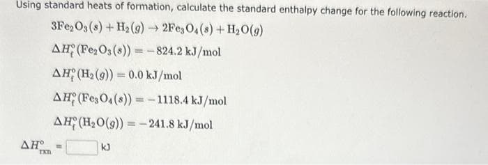 Using standard heats of formation, calculate the standard enthalpy change for the following reaction.
3Fe2O3 (s) + H₂(g) → 2Fe3O4(s) + H₂O(g)
AH (Fe₂O3(s)) = -824.2 kJ/mol
AH (H₂(g)) = 0.0 kJ/mol
AH (Fe3O4(s)) = -1118.4 kJ/mol
AH (H₂O(g)) = -241.8 kJ/mol
ΔΗ° =
TXT
kJ