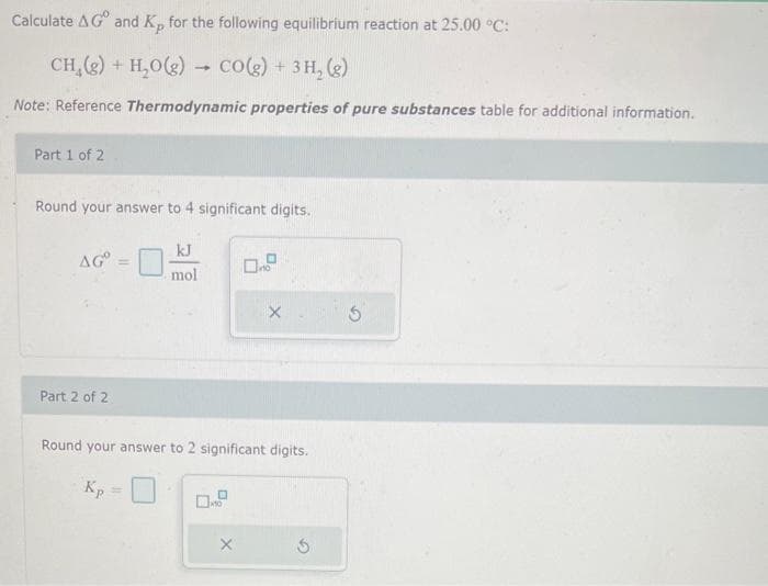 Calculate AG and Kp for the following equilibrium reaction at 25.00 °C:
CH₂(g) + H₂O(g)
H₂O(g)
CO(g) + 3H₂(g)
Note: Reference Thermodynamic properties of pure substances table for additional information.
Part 1 of 2
Round your answer to 4 significant digits.
ᎪᏳ .
Part 2 of 2
=
kJ
mol
0.9
X
X
Round your answer to 2 significant digits.
Kp
S
5