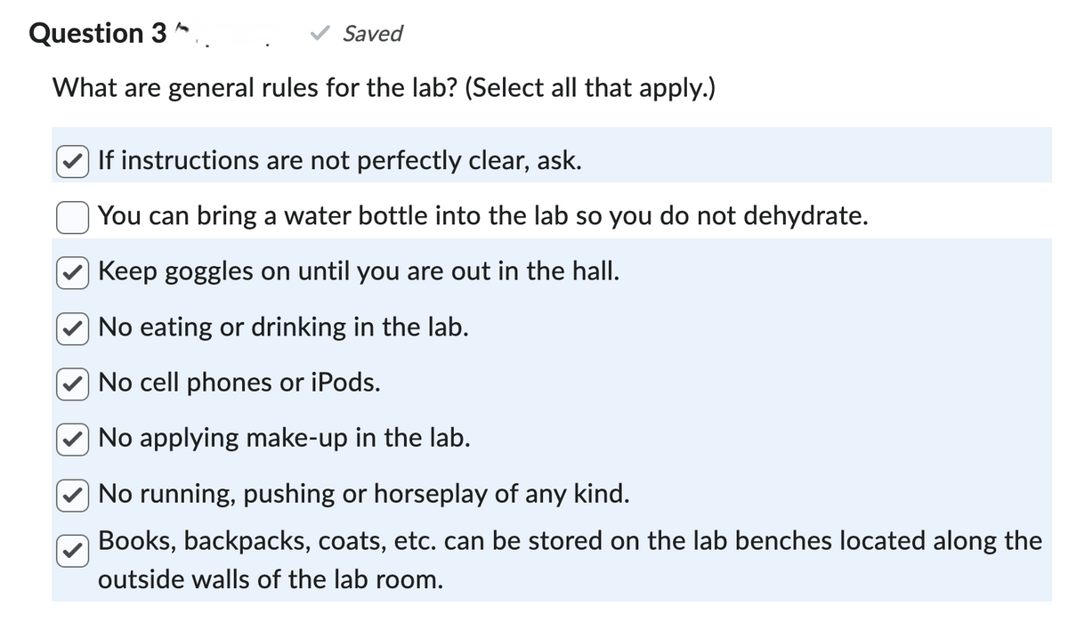 Question 3.
Saved
What are general rules for the lab? (Select all that apply.)
✓ If instructions are not perfectly clear, ask.
You can bring a water bottle into the lab so you do not dehydrate.
Keep goggles on until you are out in the hall.
No eating or drinking in the lab.
No cell phones or iPods.
No applying make-up in the lab.
No running, pushing or horseplay of any kind.
Books, backpacks, coats, etc. can be stored on the lab benches located along the
outside walls of the lab room.