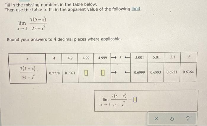 Fill in the missing numbers in the table below.
Then use the table to fill in the apparent value of the following limit.
7(5-x)
lim
X-5 25-x²
Round your answers to 4 decimal places where applicable.
7(5-x)
25-x
2
4
4.9
4.99 4.999
0.7778 0.7071 0
↑
5 5.001 5.01
7(5-x)
lim
x5 25x
2
5.1
0.6999 0.6993 0.6931
6
0.6364
X Ś ?