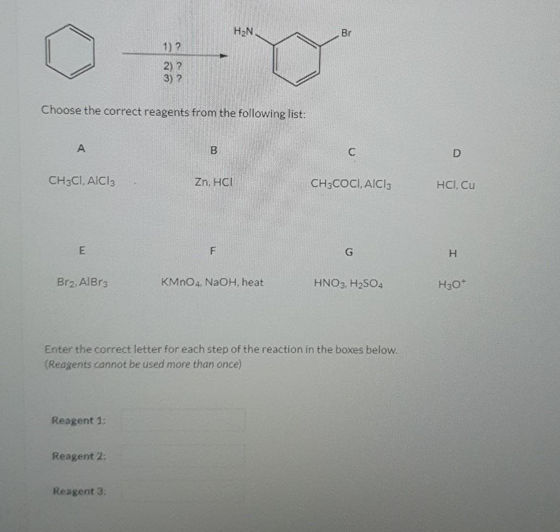 A
Choose the correct reagents from the following list:
CH3CI, AICI 3
E
Brz, AlBr3
Reagent 1:
1)?
2) ?
3) ?
Reagent 2:
Reagent 3:
B
Zn. HCI
H₂N
F
KMnO4, NaOH, heat
Br
Enter the correct letter for each step of the reaction in the boxes below.
(Reagents cannot be used more than once)
CH3COCI, AICI 3
HNO3, H₂SO4
D
HCl, Cu
H
H3O+