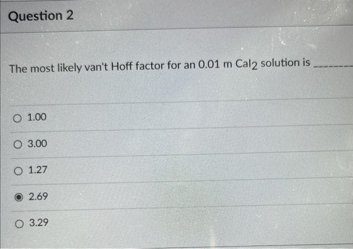 Question 2
The most likely van't Hoff factor for an 0.01 m Cal2 solution is
O 1.00
O 3.00
O 1.27
2.69
O 3.29