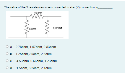 The value of the 3 resistances when connected in star (Y) connection is_
10 ohm
5 ohm
5-ohm
O a. 2.78ohm, 1.67ohm, 0.83ohm
Ob.
1.25ohm,2.5ohm, 2.5ohm
O. 4.53ohm, 6.66ohm, 1.23ohm
Od.
1.5ohm, 3.2ohm, 2.1ohm
