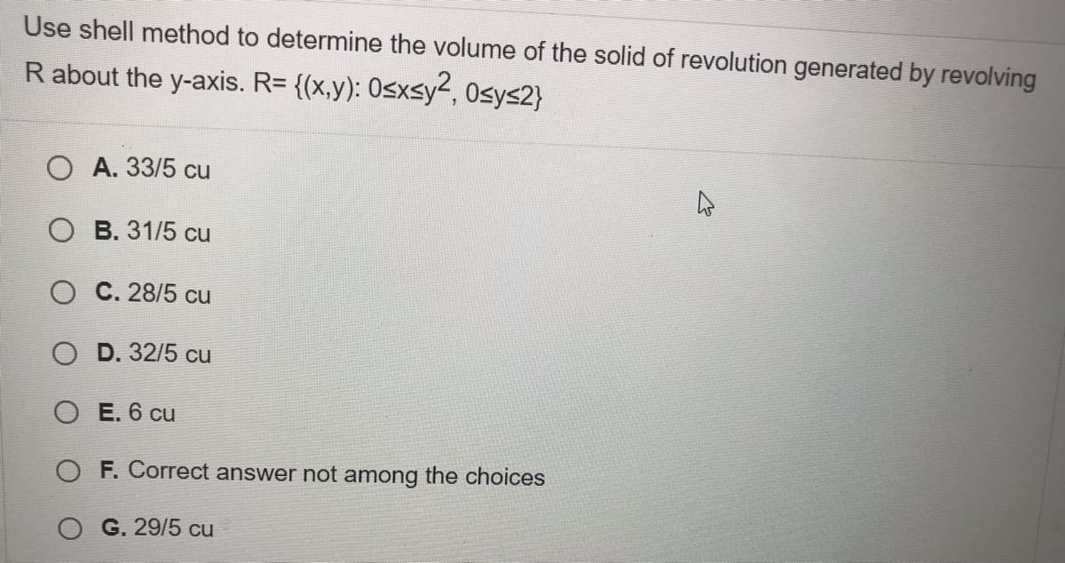 Use shell method to determine the volume of the solid of revolution generated by revolving
R about the y-axis. R= {(x,y): 0sxsy2, Osys2}
O A. 33/5 cu
O B. 31/5 cu
O C. 28/5 cu
O D. 32/5 cu
O E. 6 cu
O F. Correct answer not among the choices
O G. 29/5 cu
