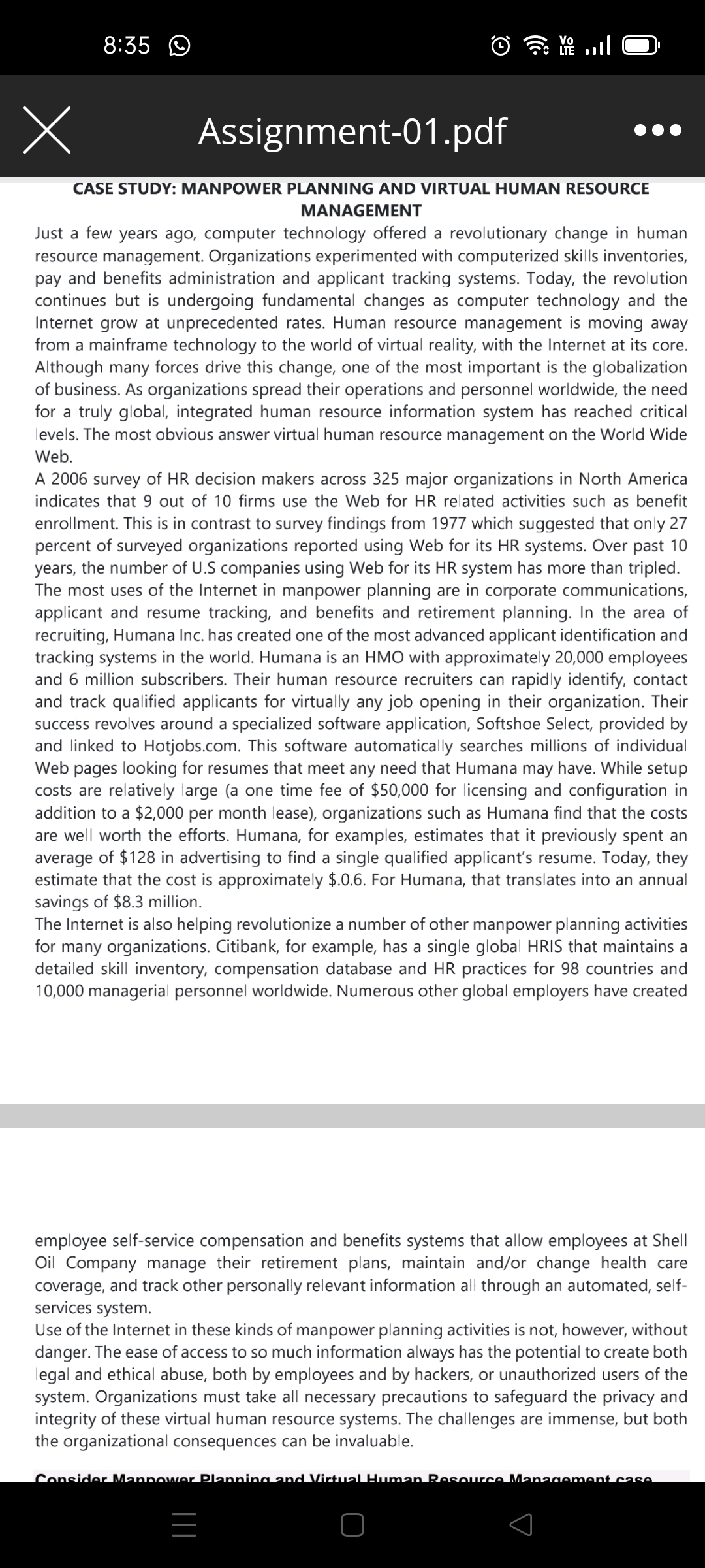 X
8:35
Assignment-01.pdf
CASE STUDY: MANPOWER PLANNING AND VIRTUAL HUMAN RESOURCE
MANAGEMENT
Just a few years ago, computer technology offered a revolutionary change in human
resource management. Organizations experimented with computerized skills inventories,
pay and benefits administration and applicant tracking systems. Today, the revolution
continues but is undergoing fundamental changes as computer technology and the
Internet grow at unprecedented rates. Human resource management is moving away
from a mainframe technology to the world of virtual reality, with the Internet at its core.
Although many forces drive this change, one of the most important is the globalization
of business. As organizations spread their operations and personnel worldwide, the need
for a truly global, integrated human resource information system has reached critical
levels. The most obvious answer virtual human resource management on the World Wide
Web.
A 2006 survey of HR decision makers across 325 major organizations in North America
indicates that 9 out of 10 firms use the Web for HR related activities such as benefit
enrollment. This is in contrast to survey findings from 1977 which suggested that only 27
percent of surveyed organizations reported using Web for its HR systems. Over past 10
years, the number of U.S companies using Web for its HR system has more than tripled.
The most uses of the Internet in manpower planning are in corporate communications,
applicant and resume tracking, and benefits and retirement planning. In the area of
recruiting, Humana Inc. has created one of the most advanced applicant identification and
tracking systems in the world. Humana is an HMO with approximately 20,000 employees
and 6 million subscribers. Their human resource recruiters can rapidly identify, contact
and track qualified applicants for virtually any job opening in their organization. Their
success revolves around a specialized software application, Softshoe Select, provided by
and linked to Hotjobs.com. This software automatically searches millions of individual
Web pages looking for resumes that meet any need that Humana may have. While setup
costs are relatively large (a one time fee of $50,000 for licensing and configuration in
addition to a $2,000 per month lease), organizations such as Humana find that the costs
are well worth the efforts. Humana, for examples, estimates that it previously spent an
average of $128 in advertising to find a single qualified applicant's resume. Today, they
estimate that the cost is approximately $.0.6. For Humana, that translates into an annual
savings of $8.3 million.
The Internet is also helping revolutionize a number of other manpower planning activities
for many organizations. Citibank, for example, has a single global HRIS that maintains a
detailed skill inventory, compensation database and HR practices for 98 countries and
10,000 managerial personnel worldwide. Numerous other global employers have created
employee self-service compensation and benefits systems that allow employees at Shell
Oil Company manage their retirement plans, maintain and/or change health care
coverage, and track other personally relevant information all through an automated, self-
services system.
Use of the Internet in these kinds of manpower planning activities is not, however, without
danger. The ease of access to so much information always has the potential to create both
legal and ethical abuse, both by employees and by hackers, or unauthorized users of the
system. Organizations must take all necessary precautions to safeguard the privacy and
integrity of these virtual human resource systems. The challenges are immense, but both
the organizational consequences can be invaluable.
Consider Mannower Planning and Virtual Human Resource Management case