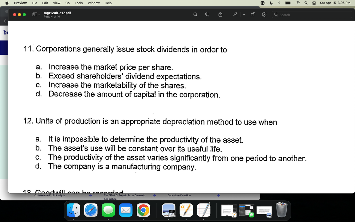 b
Preview File Edit View Go Tools Window Help
mgt120h-a17.pdf
Page 4 of 10
11. Corporations generally issue stock dividends in order to
a. Increase the market price per share.
b. Exceed shareholders' dividend expectations.
c. Increase the marketability of the shares.
d. Decrease the amount of capital in the corporation.
12. Units of production is an appropriate depreciation method to use when
a. It is impossible to determine the productivity of the asset.
b. The asset's use will be constant over its useful life.
13. Goodwill con ho recorded.
Cost-Volume-Profit Analysis
90
The Effect Of Prepaid Taxes On Assets
And Liabili...
O
D
c. The productivity of the asset varies significantly from one period to another.
d. The company is a manufacturing company.
Debenture Valuation
V
CC
7
Search
(Cª
Ơ
Sat Apr 15 3:05 PM