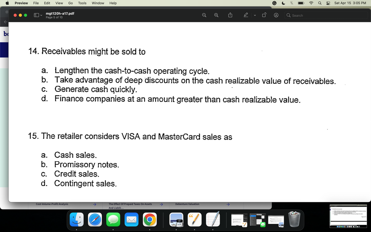 b
Preview File Edit View Go Tools Window Help
mgt120h-a17.pdf
Page 5 of 10
15. The retailer considers VISA and MasterCard sales as
a. Cash sales.
b. Promissory notes.
c. Credit sales.
d. Contingent sales.
Cost-Volume-Profit Analysis
40
14. Receivables might be sold to
a. Lengthen the cash-to-cash operating cycle.
b. Take advantage of deep discounts on the cash realizable value of receivables.
c. Generate cash quickly.
d.
Finance companies at an amount greater than cash realizable value.
The Effect Of Prepaid Taxes On Assets
And Liabili...
O
Debenture Valuation
CC
7
D
↑
V
Search
(Cª
Ơ
Sat Apr 15 3:05 PM
13. Goodwill can be recorded
When customers keep returning because they
b. When the company ang because they are satisfied with the company's products.
d. Only when there is an exchange transaction involving the purchase of an entire
business.
c. When the company has exceptional mor
business
400-0 -0 =1
Page 4 of 11