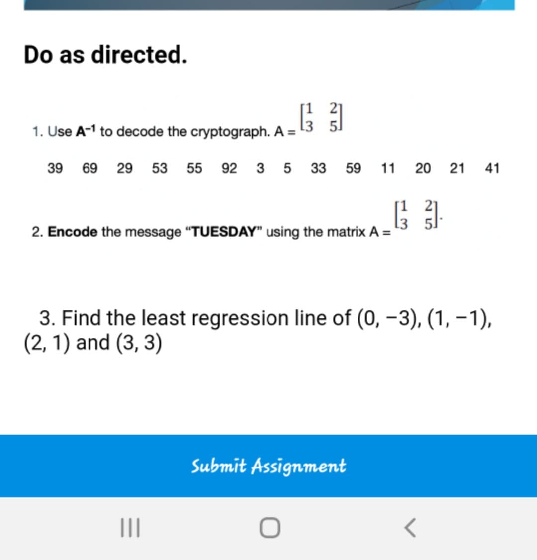 Do as directed.
1. Use A-1 to decode the cryptograph. A =
39 69 29 53 55 92 3 5 33 59 11
20 21
41
2. Encode the message "TUESDAY" using the matrix A =
3. Find the least regression line of (0, –3), (1, –1),
(2, 1) and (3, 3)
Submit Assignment
II
