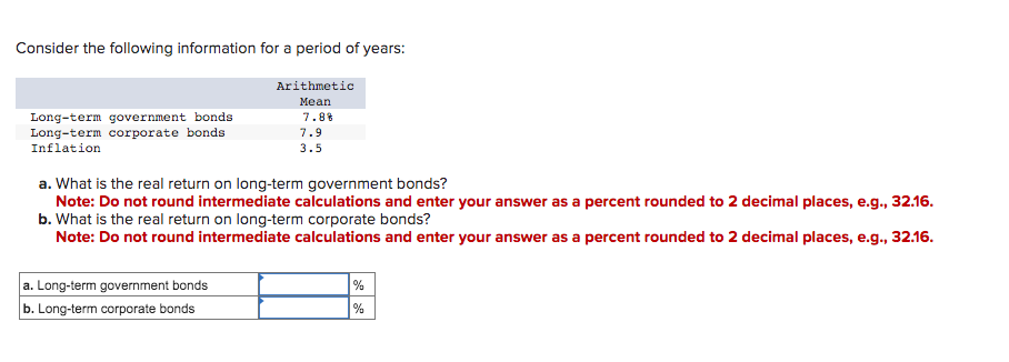 Consider the following information for a period of years:
Long-term government bonds
Long-term corporate bonds
Inflation
Arithmetic
Mean
7.8%
a. Long-term government bonds
b. Long-term corporate bonds
7.9
3.5
a. What is the real return on long-term government bonds?
Note: Do not round intermediate calculations and enter your answer as a percent rounded to 2 decimal places, e.g., 32.16.
b. What is the real return on long-term corporate bonds?
Note: Do not round intermediate calculations and enter your answer as a percent rounded to 2 decimal places, e.g., 32.16.
%
%