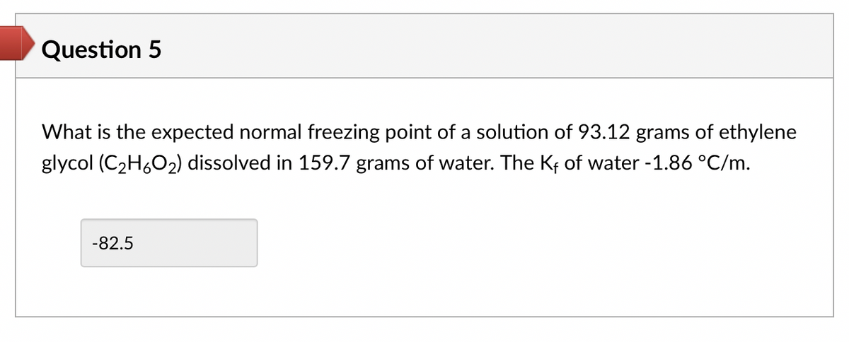 Question 5
What is the expected normal freezing point of a solution of 93.12 grams of ethylene
glycol (C₂H₂O₂) dissolved in 159.7 grams of water. The Kf of water -1.86 °C/m.
-82.5