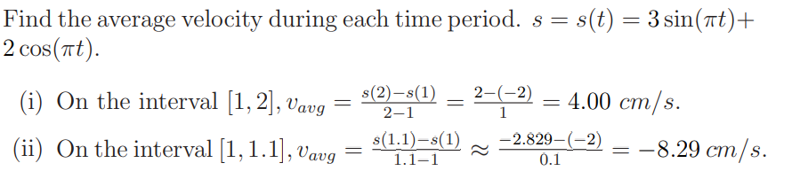Find the average velocity during each time period. s = s(t) = 3 sin(nt)+
2 cos(Tt).
(i) On the interval [1, 2], Vavg
s(2)-s(1)
2-(-2)
— 4.00 ст/s.
2–1
1
(ii) On the interval [1, 1.1], Vavg
s(1.1)-s(1)
-2.829-(-2)
0.1
-8.29 cm/s.
1.1–1
