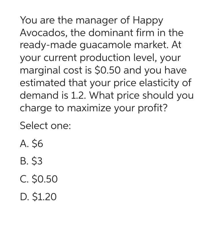 You are the manager of Happy
Avocados, the dominant firm in the
ready-made guacamole market. At
your current production level, your
marginal cost is $0.50 and you have
estimated that your price elasticity of
demand is 1.2. What price should you
charge to maximize your profit?
Select one:
A. $6
B. $3
C. $0.50
D. $1.20