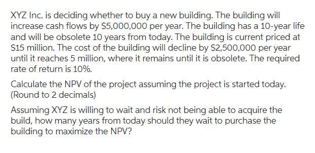 XYZ Inc. is deciding whether to buy a new building. The building will
increase cash flows by $5,000,000 per year. The building has a 10-year life
and will be obsolete 10 years from today. The building is current priced at
$15 million. The cost of the building will decline by $2,500,000 per year
until it reaches 5 million, where it remains until it is obsolete. The required
rate of return is 10%.
Calculate the NPV of the project assuming the project is started today.
(Round to 2 decimals)
Assuming XYZ is willing to wait and risk not being able to acquire the
build, how many years from today should they wait to purchase the
building to maximize the NPV?