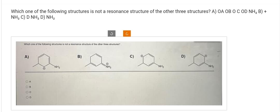 Which one of the following structures is not a resonance structure of the other three structures? A) OA OB O C OD NH₂ B) +
NH, C) D NH, D) NH,
Which one of the following structures is not a resonance structure of the other three structures?
A)
OA
OB
OC
OD
NH₂
B)
NH₂
D)
NH₂