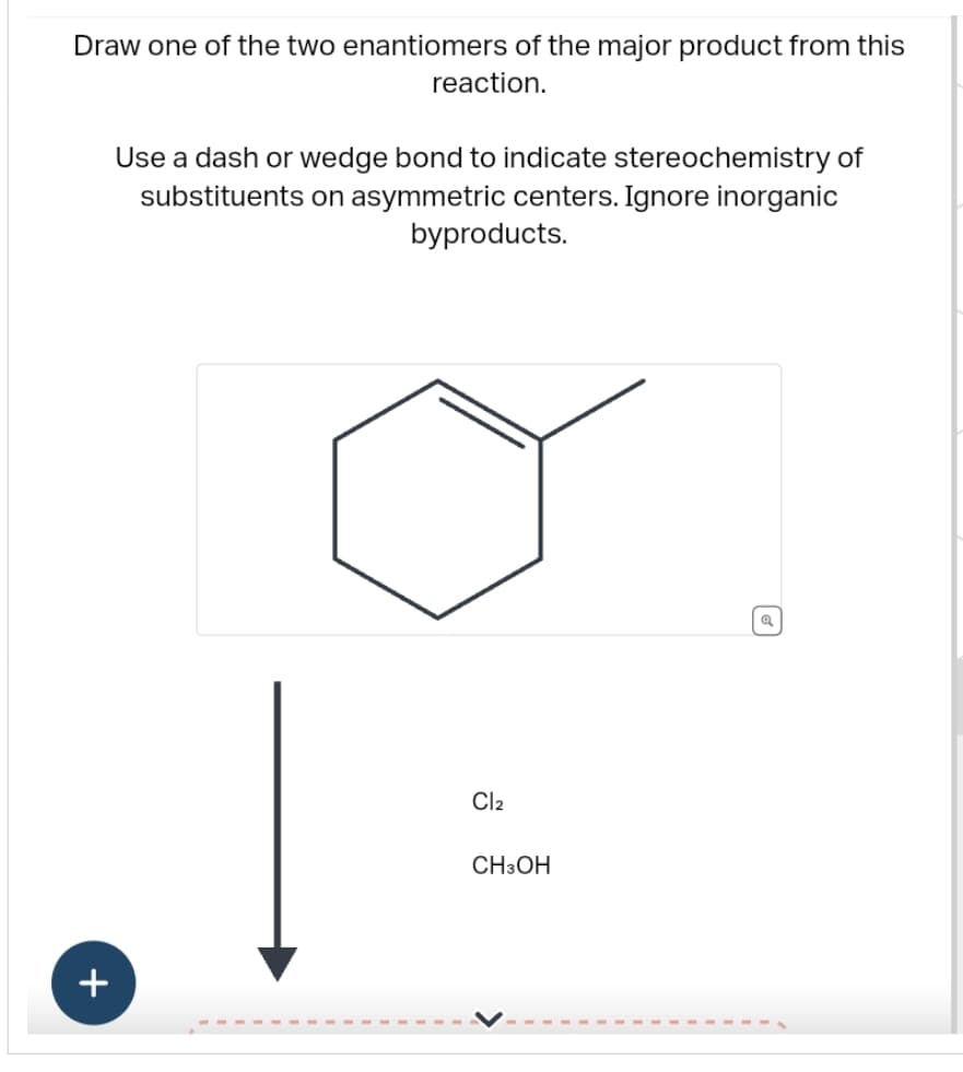 Draw one of the two enantiomers of the major product from this
reaction.
+
Use a dash or wedge bond to indicate stereochemistry of
substituents on asymmetric centers. Ignore inorganic
byproducts.
Cl₂
CH3OH
@
