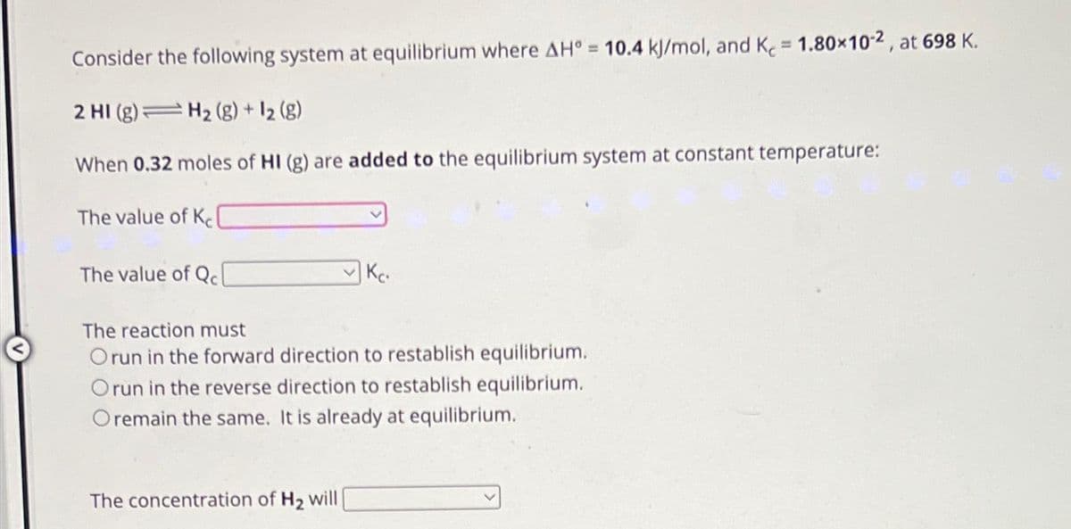 Consider the following system at equilibrium where AH° = 10.4 kJ/mol, and K = 1.80×102, at 698 K.
2 HI (g) = H₂(g) + 12 (8)
When 0.32 moles of HI (g) are added to the equilibrium system at constant temperature:
The value of K
The value of Qcl
Kc.
The reaction must
Orun in the forward direction to restablish equilibrium.
Orun in the reverse direction to restablish equilibrium.
Oremain the same. It is already at equilibrium.
The concentration of H₂ will