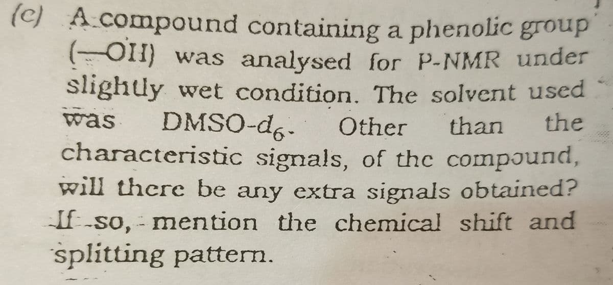 (c) Acompound containing a phenolic group
( OH) was analysed for P-NMR under
slightly wet condition. The solvent used
was
DMSO-d6-
Other
than
the
characteristic signals, of thc compJund,
will there be any extra signals obtained?
If-so, - mention the chemical shift and
splitting pattern.
