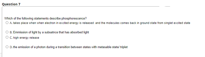 Question 7
Which of the following statements describe phosphorescence?
O A. takes place when when electron in excited energy is released and the molecules comes back in ground state from singlet excited state
B. Emmission of light by a subsatnce that has absorbed light
O C.high energy release
O D. the emission of a photon during a transition between states with metasable state/ triplet
