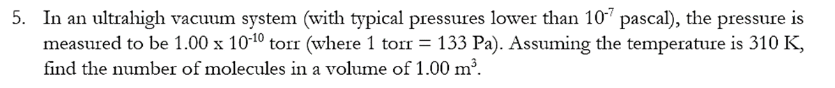 5. In an ultrahigh vacuum system (with typical pressures lower than 107 pascal), the pressure is
measured to be 1.00 x 10-¹⁰ torr (where 1 torr = 133 Pa). Assuming the temperature is 310 K,
find the number of molecules in a volume of 1.00 m³.