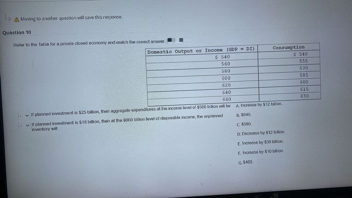 A Moving to another question will save this response.
Quèstion 10
Refer to the Table for a private closed economy and match the correct answer.
Domestic Output or Income (GDP
DI)
Consumption
%3!
$ 540
$ 540
560
555
580
570
600
585
620
600
640
615
660
630
v If planned investment is $25 billion, then aggregate expenditures at the income level of $560 billion will be
A. Increase by $12 billion.
v If planned investment is $18 billion, then at the $660 billion level of disposable income, the unplanned
inventory will
B. $640.
C. $580.
D. Decrease by $12 billion.
E. Increase by $30 billion.
F. Increase by $10 billion.
G. $400.
