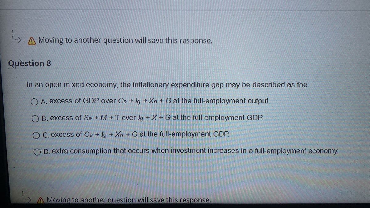 Moving to another question will save this response.
Question 8
In an open mixed economy, the inflationary expenditure gap may be described as the
O A. excess of GDP over Ca + lg +Xn +G at the full-employment output.
O B. excess of Sa + M +T over lg +X+ G at the full-employment GDP.
O C. excess of Ca + lg +Xn + G at the full-employment GDP.
O D.extra consumption that occurs when investment increases in a full-employment economy.
A Moving to another question will save this response.
