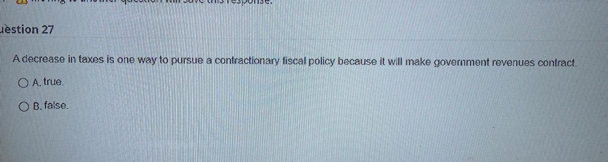 se.
uestion 27
A decrease in taxes is one way to pursue a contractionary fiscal policy because it will make government revenues contract.
O A. true.
O B. false.
