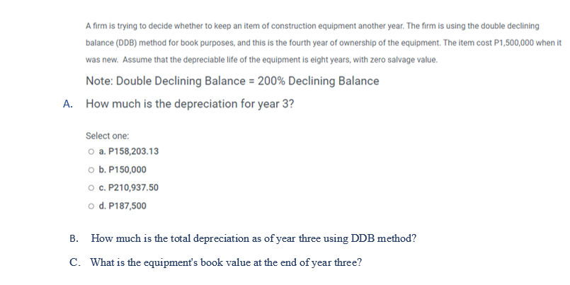 Note: Double Declining Balance = 200% Declining Balance
A. How much is the depreciation for year 3?
Select one:
o a. P158,203.13
o b. P150,000
o c. P210,937.50
o d. P187,500
В.
How much is the total depreciation as of year three using DDB method?
C. What is the equipment's book value at the end of year three?
