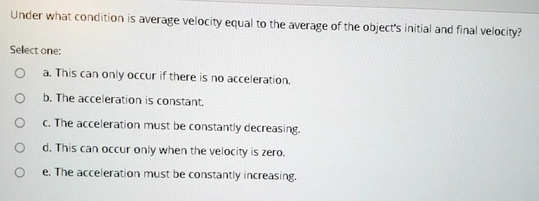 Under what condition is average velocity equal to the average of the object's initial and final velocity?
Select one:
a. This can only occur if there is no acceleration.
b. The acceleration is constant.
c. The acceleration must be constantly decreasing.
d. This can occur only when the velocity is zero.
e. The acceleration must be constantly increasing.
