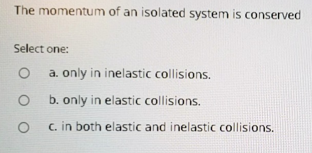 The momentum of an isolated system is conserved
Select one:
a. only in inelastic collisions.
b. only in elastic collisions.
C. in both elastic and inelastic collisions.

