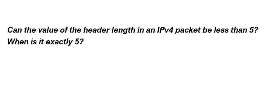 Can the value of the header length in an IPv4 packet be less than 5?
When is it exactly 5?