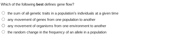 Which of the following best defines gene flow?
the sum of all genetic traits in a population's individuals at a given time
any movement of genes from one population to another
any movement of organisms from one environment to another
the random change in the frequency of an allele in a population