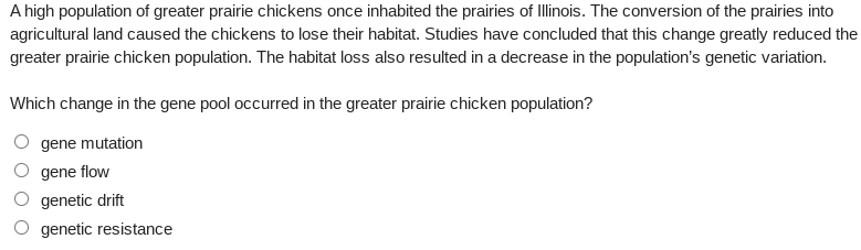 A high population of greater prairie chickens once inhabited the prairies of Illinois. The conversion of the prairies into
agricultural land caused the chickens to lose their habitat. Studies have concluded that this change greatly reduced the
greater prairie chicken population. The habitat loss also resulted in a decrease in the population's genetic variation.
Which change in the gene pool occurred in the greater prairie chicken population?
gene mutation
gene flow
genetic drift
genetic resistance