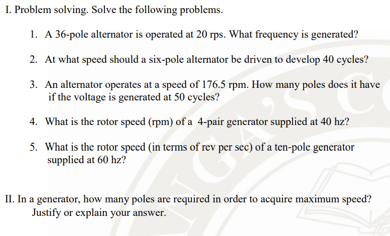 I. Problem solving. Solve the following problems.
1. A 36-pole alternator is operated at 20 rps. What frequency is generated?
2. At what speed should a six-pole alternator be driven to develop 40 cycles?
3. An alternator operates at a speed of 176.5 rpm. How many poles does it have
if the voltage is generated at 50 cycles?
4. What is the rotor speed (rpm) of a 4-pair generator supplied at 40 hz?
5. What is the rotor speed (in terms of rev per sec) of a ten-pole generator
supplied at 60 hz?
II. In a generator, how many poles are required in order to acquire maximum speed?
Justify or explain your answer.