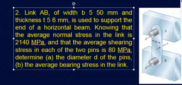 2. Link AB, of width b 5 50 mm and
thickness t 5 6 mm, is used to support the
end of a horizontal beam. Knowing that
the average normal stress in the link is
2140 MPa, and that the average shearing
stress in each of the two pins is 80 MPa,
determine (a) the diameter d of the pins,
(b) the average bearing stress in the link.