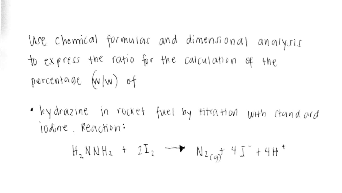 Use chemical formulas and dimensional analysis
to express the ratio for the calculation of the
percentage (w/w) of
• bydrazine in rocket fuel by titration with standard
jodine. Reaction:
H₂ N N H ₂ + 2 I ₂
N₂(g) 45² + 4H+
N2