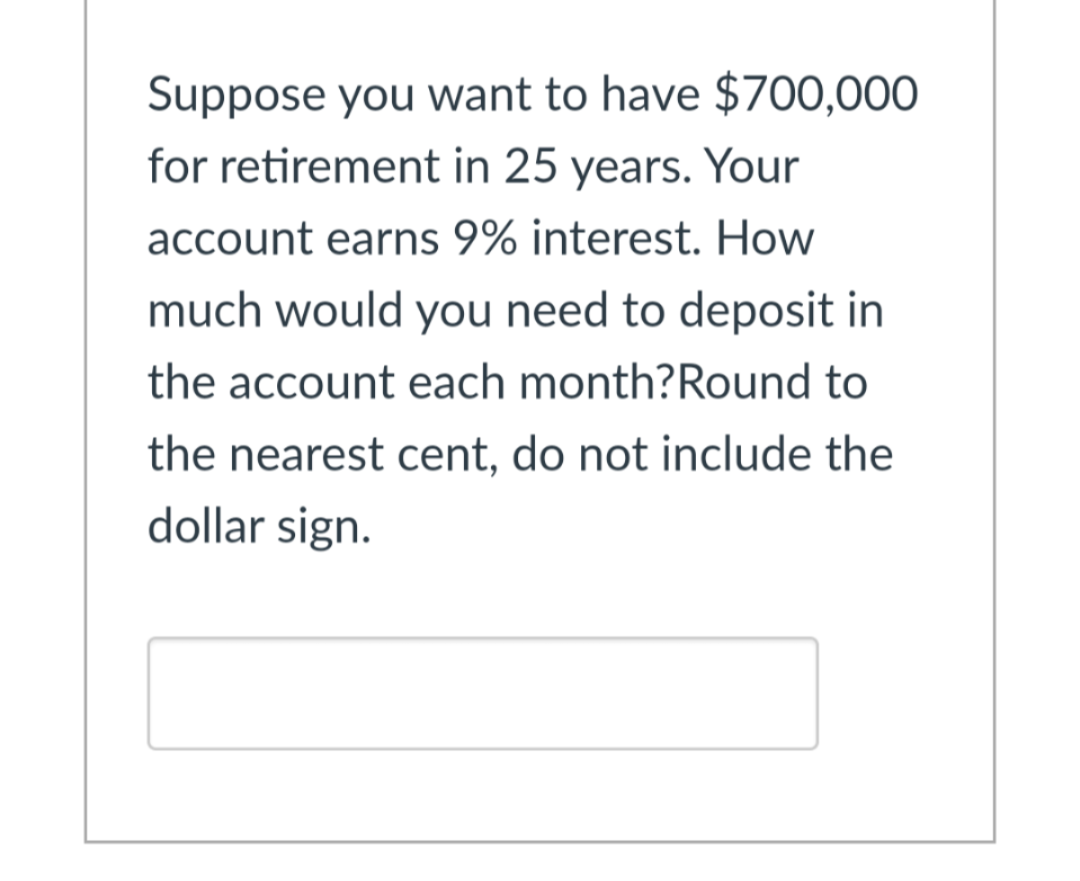 Suppose you want to have $700,000
for retirement in 25 years. Your
account earns 9% interest. How
much would you need to deposit in
the account each month?Round to
the nearest cent, do not include the
dollar sign.
