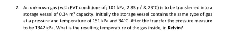 2. An unknown gas (with PVT conditions of; 101 kPa, 2.83 m³ & 23°C) is to be transferred into a
storage vessel of 0.34 m³ capacity. Initially the storage vessel contains the same type of gas
at a pressure and temperature of 151 kPa and 34°C. After the transfer the pressure measure
to be 1342 kPa. What is the resulting temperature of the gas inside, in Kelvin?
