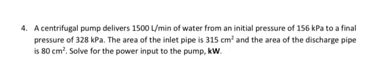 4. A centrifugal pump delivers 1500 L/min of water from an initial pressure of 156 kPa to a final
pressure of 328 kPa. The area of the inlet pipe is 315 cm² and the area of the discharge pipe
is 80 cm?. Solve for the power input to the pump, kW.
