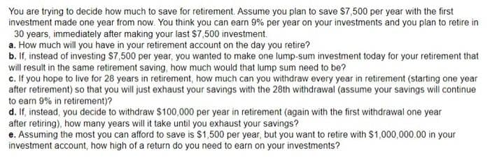 You are trying to decide how much to save for retirement. Assume you plan to save $7,500 per year with the first
investment made one year from now. You think you can earn 9% per year on your investments and you plan to retire in
30 years, immediately after making your last $7,500 investment.
a. How much will you have in your retirement account on the day you retire?
b. If, instead of investing $7,500 per year, you wanted to make one lump-sum investment today for your retirement that
will result in the same retirement saving, how much would that lump sum need to be?
c. If you hope to live for 28 years in retirement, how much can you withdraw every year in retirement (starting one year
after retirement) so that you will just exhaust your savings with the 28th withdrawal (assume your savings will continue
to earn 9% in retirement)?
d. If, instead, you decide to withdraw $100,000 per year in retirement (again with the first withdrawal one year
after retiring), how many years will it take until you exhaust your savings?
e. Assuming the most you can afford to save is $1,500 per year, but you want to retire with $1,000,000.00 in your
investment account, how high of a return do you need to earn on your investments?