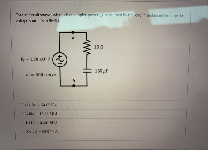 For the circuit shown, what is the complex power, S. consumed by the load impedance? (Assume the
voltage source is in RMS.)
a
15Ω
= 150 20° V
150 µF
300 rad/s
414.92 - 54.0° VA
1.462- 13.3° kVA
1.81Z
- 34.0° kVA
839.22- 56.0° VA
