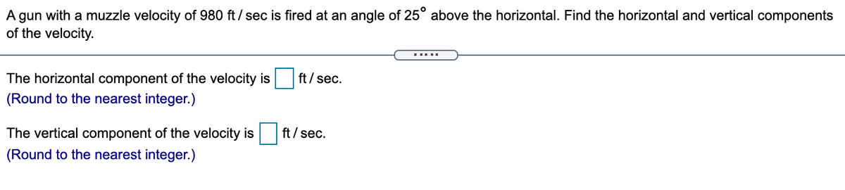 A gun with a muzzle velocity of 980 ft/ sec is fired at an angle of 25° above the horizontal. Find the horizontal and vertical components
of the velocity.
The horizontal component of the velocity is
ft/ sec.
(Round to the nearest integer.)
The vertical component of the velocity is
ft / sec.
(Round to the nearest integer.)
