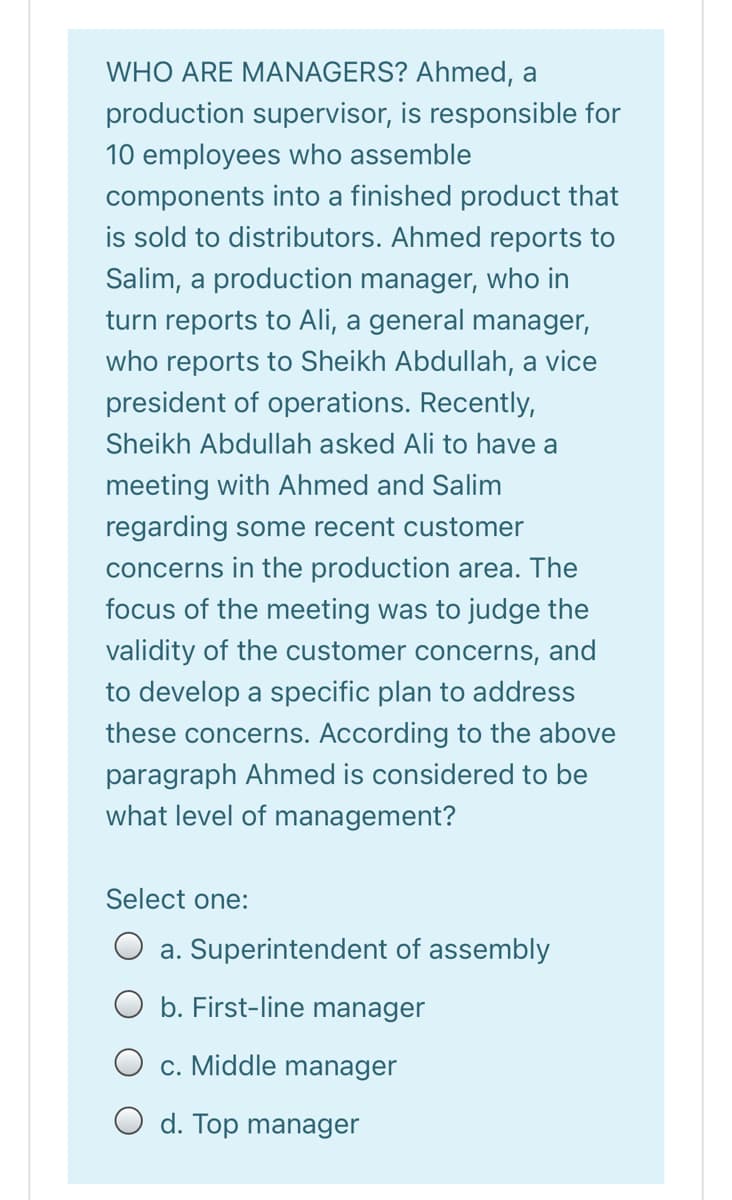 WHO ARE MANAGERS? Ahmed, a
production supervisor, is responsible for
10 employees who assemble
components into a finished product that
is sold to distributors. Ahmed reports to
Salim, a production manager, who in
turn reports to Ali, a general manager,
who reports to Sheikh Abdullah, a vice
president of operations. Recently,
Sheikh Abdullah asked Ali to have a
meeting with Ahmed and Salim
regarding some recent customer
concerns in the production area. The
focus of the meeting was to judge the
validity of the customer concerns, and
to develop a specific plan to address
these concerns. According to the above
paragraph Ahmed is considered to be
what level of management?
Select one:
a. Superintendent of assembly
O b. First-line manager
O c. Middle manager
d. Top manager
