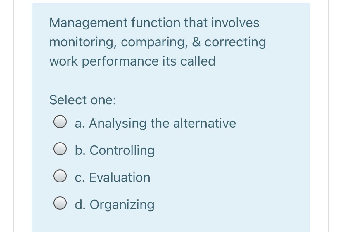 Management function that involves
monitoring, comparing, & correcting
work performance its called
Select one:
a. Analysing the alternative
O b. Controlling
c. Evaluation
O d. Organizing
