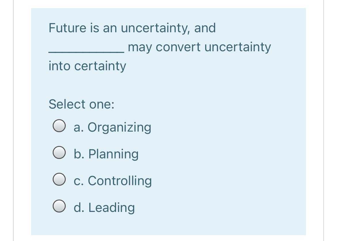 Future is an uncertainty, and
may convert uncertainty
into certainty
Select one:
O a. Organizing
O b. Planning
O c. Controlling
O d. Leading
